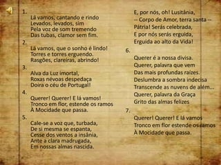 1.                                           E, por nós, oh! Lusitânia,
     Lá vamos, cantando e rindo              -- Corpo de Amor, terra santa --
     Levados, levados, sim
     Pela voz de som tremendo                Pátria! Serás celebrada,
     Das tubas, clamor sem fim.              E por nós serás erguida,
2.                                           Erguida ao alto da Vida!
     Lá vamos, que o sonho é lindo!     6.
     Torres e torres erguendo.
     Rasgões, clareiras, abrindo!            Querer é a nossa divisa.
3.                                           Querer, palavra que vem
     Alva da Luz imortal,                    Das mais profundas raízes.
     Roxas névoas despedaça                  Deslumbra a sombra indecisa
     Doira o céu de Portugal!                Transcende as nuvens de além...
4.                                           Querer, palavra da Graça
     Querer! Querer! E lá vamos!
     Tronco em flor, estende os ramos        Grito das almas felizes
     À Mocidade que passa.              7.
5.                                           Querer! Querer! E lá vamos
     Cale-se a voz que, turbada,             Tronco em flor estende os ramos
     De si mesma se espanta,
     Cesse dos ventos a insânia,             À Mocidade que passa.
     Ante a clara madrugada,
     Em nossas almas nascida.
 