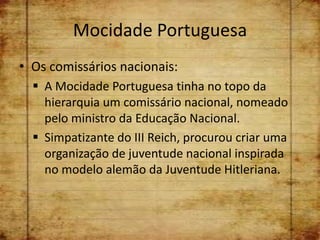 Mocidade Portuguesa
• Os comissários nacionais:
   A Mocidade Portuguesa tinha no topo da
    hierarquia um comissário nacional, nomeado
    pelo ministro da Educação Nacional.
   Simpatizante do III Reich, procurou criar uma
    organização de juventude nacional inspirada
    no modelo alemão da Juventude Hitleriana.
 
