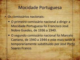 Mocidade Portuguesa
• Os comissários nacionais:
   O primeiro comissário nacional a dirigir a
    Mocidade Portuguesa foi Francisco José
    Nobre Guedes, de 1936 a 1940.
   O segundo comissário nacional foi Marcelo
    Caetano, de 1940 a 1944 e este mais tarde é
    temporariamente substituído por José Porto
    Soares Franco.
 
