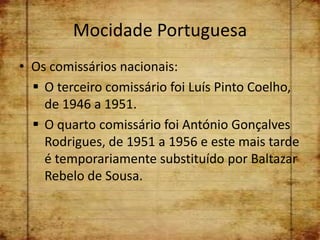 Mocidade Portuguesa
• Os comissários nacionais:
   O terceiro comissário foi Luís Pinto Coelho,
    de 1946 a 1951.
   O quarto comissário foi António Gonçalves
    Rodrigues, de 1951 a 1956 e este mais tarde
    é temporariamente substituído por Baltazar
    Rebelo de Sousa.
 