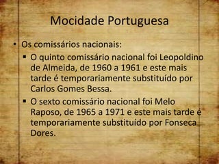 Mocidade Portuguesa
• Os comissários nacionais:
   O quinto comissário nacional foi Leopoldino
    de Almeida, de 1960 a 1961 e este mais
    tarde é temporariamente substituído por
    Carlos Gomes Bessa.
   O sexto comissário nacional foi Melo
    Raposo, de 1965 a 1971 e este mais tarde é
    temporariamente substituído por Fonseca
    Dores.
 
