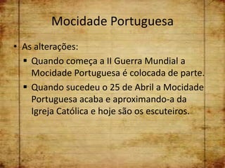 Mocidade Portuguesa
• As alterações:
   Quando começa a II Guerra Mundial a
    Mocidade Portuguesa é colocada de parte.
   Quando sucedeu o 25 de Abril a Mocidade
    Portuguesa acaba e aproximando-a da
    Igreja Católica e hoje são os escuteiros.
 
