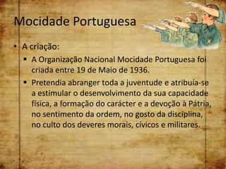Mocidade Portuguesa
• A criação:
   A Organização Nacional Mocidade Portuguesa foi
    criada entre 19 de Maio de 1936.
   Pretendia abranger toda a juventude e atribuía-se
    a estimular o desenvolvimento da sua capacidade
    física, a formação do carácter e a devoção à Pátria,
    no sentimento da ordem, no gosto da disciplina,
    no culto dos deveres morais, cívicos e militares.
 