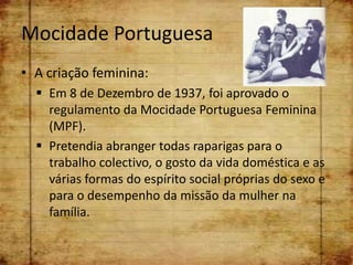 Mocidade Portuguesa
• A criação feminina:
   Em 8 de Dezembro de 1937, foi aprovado o
    regulamento da Mocidade Portuguesa Feminina
    (MPF).
   Pretendia abranger todas raparigas para o
    trabalho colectivo, o gosto da vida doméstica e as
    várias formas do espírito social próprias do sexo e
    para o desempenho da missão da mulher na
    família.
 