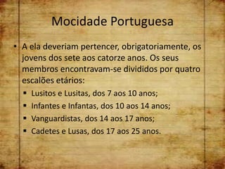 Mocidade Portuguesa
• A ela deveriam pertencer, obrigatoriamente, os
  jovens dos sete aos catorze anos. Os seus
  membros encontravam-se divididos por quatro
  escalões etários:
     Lusitos e Lusitas, dos 7 aos 10 anos;
     Infantes e Infantas, dos 10 aos 14 anos;
     Vanguardistas, dos 14 aos 17 anos;
     Cadetes e Lusas, dos 17 aos 25 anos.
 