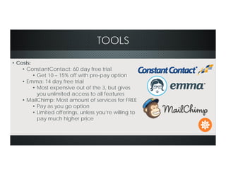 TOOLS
• Costs:
• ConstantContact: 60 day free trial
• Get 10 – 15% off with pre-pay option
• Emma: 14 day free trial
• Most expensive out of the 3, but gives
you unlimited access to all features
• MailChimp: Most amount of services for FREE
• Pay as you go option
• Limited offerings, unless you’re willing to
pay much higher price
 
