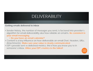DELIVERABILITY
Getting emails delivered to inbox
• Sender history, the number of messages you send, is factored into provider’s
algorithm for email deliverability aka how reliable an email is. Be consistent in
your email messaging
• Do you have an email calendar?
• Content is a key influence on how deliverable an email (Text, Headers, URLs,
Attachments). Make sure your value is clearly communicated
• ESP’s provide sent vs delivered metrics, this is how you know you’re in
someone’s inbox. Utilize your ESP’s metrics to the fullest!
 