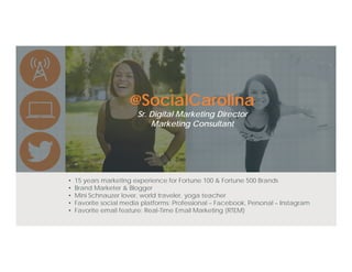 @SocialCarolina
Sr. Digital Marketing Director
Marketing Consultant
• 15 years marketing experience for Fortune 100 & Fortune 500 Brands
• Brand Marketer & Blogger
• Mini Schnauzer lover, world traveler, yoga teacher
• Favorite social media platforms: Professional – Facebook, Personal – Instagram
• Favorite email feature: Real-Time Email Marketing (RTEM)
 