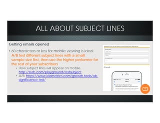 ALL ABOUT SUBJECT LINES
Getting emails opened
• 60 characters or less for mobile viewing is ideal.
A/B test different subject lines with a small
sample size first, then use the higher performer for
the rest of your subscribers
• How subject lines will appear on mobile:
http://zurb.com/playground/testsubject
• A/B: https://www.kissmetrics.com/growth-tools/ab-
significance-test/
 