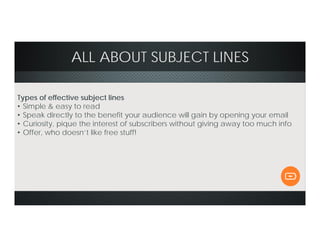 ALL ABOUT SUBJECT LINES
Types of effective subject lines
• Simple & easy to read
• Speak directly to the benefit your audience will gain by opening your email
• Curiosity, pique the interest of subscribers without giving away too much info
• Offer, who doesn’t like free stuff!
 