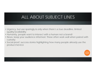 ALL ABOUT SUBJECT LINES
• Urgency, but use sparingly & only when there’s a true deadline, limited
quality/availability
• Humanity, people want to interact with a human not a brand!
• News, keep your audience informed. These often work well when paired with
curiosity
• Social proof, success stories highlighting how many people already use the
product/service
 