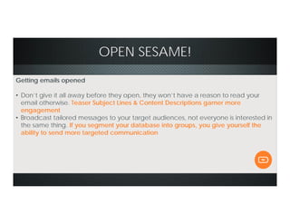 OPEN SESAME!
Getting emails opened
• Don’t give it all away before they open, they won’t have a reason to read your
email otherwise. Teaser Subject Lines & Content Descriptions garner more
engagement
• Broadcast tailored messages to your target audiences, not everyone is interested in
the same thing. If you segment your database into groups, you give yourself the
ability to send more targeted communication
 
