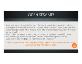 OPEN SESAME!
• Susie writes about vegetarian food, fitness, & travel. She created 3 different
email groups in her email service provider: Food, Fitness, Travel. Susie asks her
subscribers to check what they’re most interested in receiving when they sign
up for email
• Susie publishes a post about going to her first hot yoga class on Monday
• She then blogs about her favorite Butternut Squash soup on Tuesday
• Susie shares traveling tips for vegetarians on Thursday
What would be the most effective way to let her readers know she has new
content, driving traffic to her site?
 