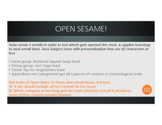 OPEN SESAME!
Susie sends 4 emails in order to test which gets opened the most, & applies learnings
to next email blast. Uses Subject Lines with personalization that are 60 characters or
less
• Food group: Butternut Squash Soup lead
• Fitness group: Hot Yoga lead
• Travel: Tips for Vegetarians lead
• Subscribers not categorized get all 3 pieces of content, in chronological order
She looks at Open Rates 72 Hours after email blasts, & learns:
A) If she should include all her content for the week
B) Which category of her blog gets the most attention overall & produces
more of that content moving forward
 