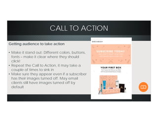CALL TO ACTION
Getting audience to take action
• Make it stand out: Different colors, buttons,
fonts – make it clear where they should
click!
• Repeat the Call to Action, it may take a
couple of times to sink in
• Make sure they appear even if a subscriber
has their images turned off. May email
clients still have images turned off by
default
 