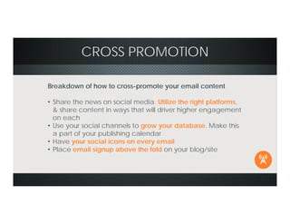 CROSS PROMOTION
Breakdown of how to cross-promote your email content
• Share the news on social media. Utilize the right platforms,
& share content in ways that will driver higher engagement
on each
• Use your social channels to grow your database. Make this
a part of your publishing calendar
• Have your social icons on every email
• Place email signup above the fold on your blog/site
 