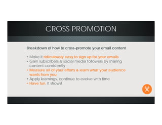 CROSS PROMOTION
Breakdown of how to cross-promote your email content
• Make it ridiculously easy to sign up for your emails
• Gain subscribers & social media followers by sharing
content consistently
• Measure all of your efforts & learn what your audience
wants from you
• Apply learnings, continue to evolve with time
• Have fun. It shows!
 