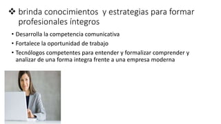  brinda conocimientos y estrategias para formar
profesionales íntegros
• Desarrolla la competencia comunicativa
• Fortalece la oportunidad de trabajo
• Tecnólogos competentes para entender y formalizar comprender y
analizar de una forma integra frente a una empresa moderna
 