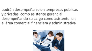 podrán desempeñarse en ,empresas publicas
y privadas como asistente gerencial
desempeñando su cargo como asistente en
el área comercial financiera y administrativa
 