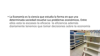 • La Economía es la ciencia que estudia la forma en que una
determinada sociedad resuelve sus problemas económicos. Entre
ellos esta la escases la eficacia la eficiencia además
diariamente tenemos que tomar decisiones sobre la economía
 