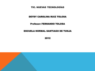 TIC. NUEVAS TECNOLOGÍAS



   DEYSY CAROLINA RUIZ TOLOSA


    Profesor: FERNANDO TOLOSA


ESCUELA NORMAL SANTIAGO DE TUNJA


              2012
 