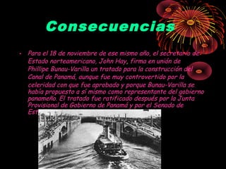 Consecuencias
• Para el 18 de noviembre de ese mismo año, el secretario de
Estado norteamericano, John Hay, firma en unión de
Phillipe Bunau-Varilla un tratado para la construcción del
Canal de Panamá, aunque fue muy controvertido por la
celeridad con que fue aprobado y porque Bunau-Varilla se
había propuesto a sí mismo como representante del gobierno
panameño. El tratado fue ratificado después por la Junta
Provisional de Gobierno de Panamá y por el Senado de
Estados Unidos.
 