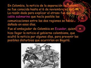 En Colombia, la noticia de la separación de Panamá
no fue conocida hasta el 6 de noviembre en Bogotá.
La razón dada para explicar el atraso fue que el
cable submarino que hacía posible las
comunicaciones entre las dos regiones se había
dañado en esos días.
Fue el embajador de Colombia en Ecuador, quien
hizo llegar la noticia al gobierno colombiano, que
ocultó la noticia por algunos días, para prevenir los
posibles disturbios que ocurrirían en Bogotá.
 