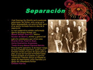 Separación
• José Domingo De Obaldía sería nombrado
gobernador del Istmo, este cargo ya lo
había desempeñado con anterioridad; pero
él se sentía inclinado hacia la idea de la
separación
• La red conspirativa estaba conformada
aparte del propio Arango, por
Manuel Amador Guerrero, médico;
Nicanor de Obarrio, militar y general del
ejército colombiano y por otros como
Ricardo Arias, Federico Boyd,
Carlos Constantino Arosemena,
Tomás Arias y Manuel Espinosa Batista.
Pero la parte operativa, la de mayor riesgo,
le tocó a Amador Guerrero, quien viajó a
Estados Unidos en busca de apoyo para el
plan, ya que las fuerzas norteamericanas
habían ayudado en el pasado al ejercito
colombiano.También obtuvo en Panamá el
apoyo de importantes jefes liberales y el
apoyo del comandante militar
Esteban Huertas.
 