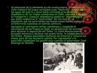 • Al enterarse de la inminente acción revolucionaria, el comandante
John Hubbard del buque norteamericano "Nashville", entonces en
las aguas del puerto y quien había retrasado previamente el
desembarco de las tropas colombianas en Colón, procedió a impedir
su transporte y cualquier desembarco posterior, argumentando
que debía respetarse la "neutralidad" del ferrocarríl, un
argumento que las autoridades norteamericanas habían empleado
en anteriores ocasiones en sentido contrario.
• Apresado el contingente militar colombiano y congelada la
movilización de las tropas en Colón, se apresuraron las acciones
para declarar la separación del Istmo. La Junta Revolucionaria
procedió entonces a declarar esa misma tarde, la independencia
del Istmo. Algunos panameños asaltaron las armerías y tomaron las
armas, pero no fue necesario usarlas. Por representar a la
autoridad colombiana fue puesto bajo custodia el gobernador José
Domingo de Obaldía.
 
