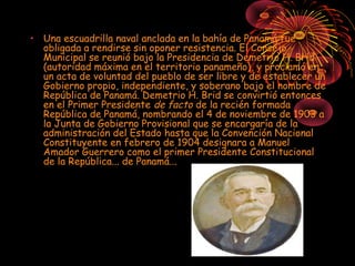• Una escuadrilla naval anclada en la bahía de Panamá fue
obligada a rendirse sin oponer resistencia. El Consejo
Municipal se reunió bajo la Presidencia de Demetrio H. Brid
(autoridad máxima en el territorio panameño), y proclamó en
un acta de voluntad del pueblo de ser libre y de establecer un
Gobierno propio, independiente, y soberano bajo el nombre de
República de Panamá. Demetrio H. Brid se convirtió entonces
en el Primer Presidente de facto de la recién formada
República de Panamá, nombrando el 4 de noviembre de 1903 a
la Junta de Gobierno Provisional que se encargaría de la
administración del Estado hasta que la Convención Nacional
Constituyente en febrero de 1904 designara a Manuel
Amador Guerrero como el primer Presidente Constitucional
de la República... de Panamá...
 