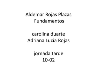 Aldemar Rojas Plazas
Fundamentos
carolina duarte
Adriana Lucia Rojas
jornada tarde
10-02
 