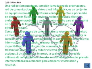QUE ES UNA RED
Una red de computadoras, también llamada red de ordenadores,
red de comunicaciones de datos o red informática, es un conjunto
de equipos informáticos y software conectados entre sí por medio
de dispositivos físicos que envían y reciben impulsos eléctricos,
ondas electromagnéticas o cualquier otro medio para el transporte
de datos, con la finalidad de compartir información, recursos y
ofrecer servicios.1
Como en todo proceso de comunicación se requiere de un emisor,
un mensaje, un medio y un receptor. La finalidad principal para la
creación de una red de computadoras es compartir los recursos y la
información en la distancia, asegurar la confiabilidad y la
disponibilidad de la información, aumentar la velocidad de
transmisión de los datos y reducir el costo general de estas
acciones.2 Un ejemplo es Internet, la cual es una gran red de
millones de computadoras ubicadas en distintos puntos del planeta
interconectadas básicamente para compartir información y
recursos.
 