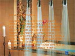 QUE ES UNA PAGINA WED
Una página web (o página electrónica, según el
término recomendado por la R.A.E.) es el nombre de
un documento o información electrónica adaptada
para la World Wide Web y que puede ser accedida
mediante un navegador . Esta información se
encuentra generalmente en formato HTML o XHTML, y
puede proporcionar navegación a otras páginas web
mediante enlaces de hipertexto. Las páginas web
frecuentemente incluyen otros recursos como hojas de
estilo en cascada, guiones (scripts) e imágenes
digitales, entre otros.
 