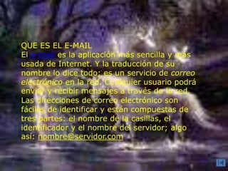 QUE ES EL E-MAIL
El e-mail es la aplicación más sencilla y más
usada de Internet. Y la traducción de su
nombre lo dice todo; es un servicio de correo
electrónico en la red. Cualquier usuario podrá
enviar y recibir mensajes a través de la red.
Las direcciones de correo electrónico son
fáciles de identificar y están compuestas de
tres partes: el nombre de la casillas, el
identificador y el nombre del servidor; algo
así: nombre@servidor.com
 