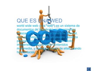 QUE ES UNA WED
world wide web (o la "web") es un sistema de
documentos de hipertexto y/o hipermedios
enlazados y accesibles a través de internet.
con un navegador web, un usuario visualiza
páginas web que pueden contener texto,
imágenes, vídeos u otros contenidos
multimedia, y navega a través de ellas usando
hiperenlaces.
 