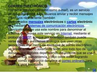 CORREO ELECTRÓNICO
(correo-e, conocido también como e-mail), es un servicio
de red que permite a los usuarios enviar y recibir mensajes
y archivos rápidamente (también
denominados mensajes electrónicos o cartas electrónic
as) mediante sistemas de comunicación electrónicos.
Principalmente se usa este nombre para denominar al
sistema que provee este servicio en Internet, mediante el
protocolo SMTP, aunque por extensión también puede
verse aplicado a sistemas análogos que usen otras
tecnologías. Por medio de mensajes de correo electrónico
se puede enviar, no solamente texto, sino todo tipo de
documentos digitales dependiendo del sistema que se use.
Su eficiencia, conveniencia y bajo coste están logrando
que el correo electrónico desplace al correo ordinario para
muchos usos habituales
 
