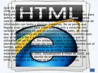 QUE ES HTML
HTML es el lenguaje con el que se definen las páginas web.
Básicamente se trata de un conjunto de etiquetas que sirven para
definir el texto y otros elementos que compondrán una página
web.El HTML se creó en un principio con objetivos divulgativos de
información con texto y algunas imágenes. No se pensó que
llegara a ser utilizado para crear área de ocio y consulta con
carácter multimedia (lo que es actualmente la web), de modo
que, el HTML se creó sin dar respuesta a todos los posibles usos
que se le iba a dar y a todos los colectivos de gente que lo
utilizarían en un futuro. Sin embargo, pese a esta deficiente
planificación, si que se han ido incorporando modificaciones con el
tiempo, estos son los estándares del HTML. Numerosos
estándares se han presentado ya. El HTML 4.01 es el último
estándar a febrero de 2001. Actualización a mayo de 2005, en
estos momentos está apunto de presentarse la versión 5 de
HTML, de la que ya se tiene un borrador casi definitivo.
 