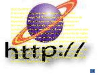 QUÉ ES HTTP ?
El término http quiere decir "Hypertext Transfer
Protocol", en español "Protocolo de Transferencia de
Hipertexto". Para los que no tienen experiencia en
términos computacionales, esto puede parecer
complicado, pero en realidad no lo es si examinamos este
asunto por partes. Un protocolo es un conjunto de reglas
a seguir, o lenguaje en común, y en este caso es conjunto
de reglas a seguir son para publicar páginas web o HTML.
El hipertexto se refiere a texto común con algunos
atributos propios de las páginas en Internet, como lo son
los enlaces. Por lo tanto http es un conjunto de reglas
acordadas para transferir texto con atributos propios de
la Internet. Bastante sencillo.
 