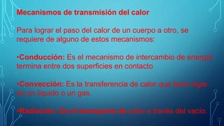 Mecanismos de transmisión del calor
Para lograr el paso del calor de un cuerpo a otro, se
requiere de alguno de estos mecanismos:
•Conducción: Es el mecanismo de intercambio de energía
termina entre dos superficies en contacto
•Convección: Es la transferencia de calor que tiene lugar
en un liquido o un gas.
•Radiación: Es el transporte de calor a través del vacío.
 