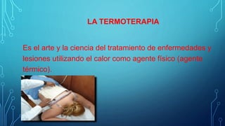 LA TERMOTERAPIA
Es el arte y la ciencia del tratamiento de enfermedades y
lesiones utilizando el calor como agente físico (agente
térmico).
 