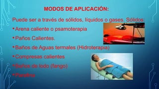 Puede ser a través de sólidos, líquidos o gases. Sólidos:
•Arena caliente o psamoterapia
•Paños Calientes.
•Baños de Aguas termales (Hidroterapia)
•Compresas calientes
•Baños de lodo (fango)
•Parafina
MODOS DE APLICACIÓN:
 