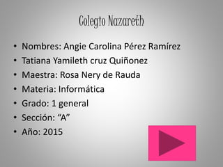 Colegio Nazareth
• Nombres: Angie Carolina Pérez Ramírez
• Tatiana Yamileth cruz Quiñonez
• Maestra: Rosa Nery de Rauda
• Materia: Informática
• Grado: 1 general
• Sección: “A”
• Año: 2015
 