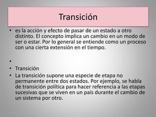 Transición
• es la acción y efecto de pasar de un estado a otro
distinto. El concepto implica un cambio en un modo de
ser o estar. Por lo general se entiende como un proceso
con una cierta extensión en el tiempo.
•
• Transición
• La transición supone una especie de etapa no
permanente entre dos estados. Por ejemplo, se habla
de transición política para hacer referencia a las etapas
sucesivas que se viven en un país durante el cambio de
un sistema por otro.
 