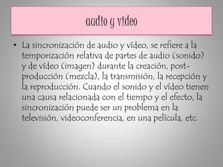 audio y video
• La sincronización de audio y vídeo, se refiere a la
temporización relativa de partes de audio (sonido)
y de vídeo (imagen) durante la creación, post-
producción (mezcla), la transmisión, la recepción y
la reproducción. Cuando el sonido y el vídeo tienen
una causa relacionada con el tiempo y el efecto, la
sincronización puede ser un problema en la
televisión, videoconferencia, en una película, etc.
 