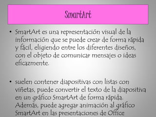 SmartArt
• SmartArt es una representación visual de la
información que se puede crear de forma rápida
y fácil, eligiendo entre los diferentes diseños,
con el objeto de comunicar mensajes o ideas
eficazmente.
• suelen contener diapositivas con listas con
viñetas, puede convertir el texto de la diapositiva
en un gráfico SmartArt de forma rápida.
Además, puede agregar animación al gráfico
SmartArt en las presentaciones de Office
 