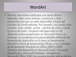 WordArt
• Permite crear textos estilizados con varios efectos
especiales, tales como texturas, contornos y otras
manipulaciones que no están disponibles a través del
formato de fuente estándar. Por ejemplo, uno puede crear
sombras, rotar, doblar, anchar , cambiar de color y estirar
la forma del texto. WordArt está disponible en 30
diferentes estilos predefinidos en Microsoft Word, sin
embargo, es completamente personalizable utilizando las
herramientas disponibles en la barra de herramientas
WordArt y barra de herramientas Dibujo, o en la pestaña
de herramientas WordArt en Office 2007 y 2010 .
También está disponible en Microsoft Excel , Microsoft
PowerPoint y Microsoft Publisher . WordArt en
 