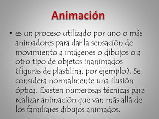 • es un proceso utilizado por uno o más
animadores para dar la sensación de
movimiento a imágenes o dibujos o a
otro tipo de objetos inanimados
(figuras de plastilina, por ejemplo). Se
considera normalmente una ilusión
óptica. Existen numerosas técnicas para
realizar animación que van más allá de
los familiares dibujos animados.
 