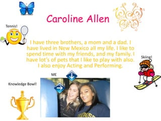 Caroline Allen Tennis! I have three brothers, a mom and a dad. I have lived in New Mexico all my life. I like to spend time with my friends, and my family. I have lot’s of pets that I like to play with also. I also enjoy Acting and Performing. Skiing! ME Knowledge Bowl! 