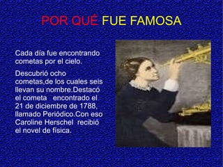 POR QUÉ FUE FAMOSA
Cada día fue encontrando
cometas por el cielo.
Descubrió ocho
cometas,de los cuales seis
llevan su nombre.Destacó
el cometa encontrado el
21 de diciembre de 1788,
llamado Periódico.Con eso
Caroline Herschel recibió
el novel de física.
 