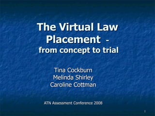 The Virtual Law Placement  -  from concept to trial Tina Cockburn Melinda Shirley Caroline Cottman ATN Assessment Conference 2008 